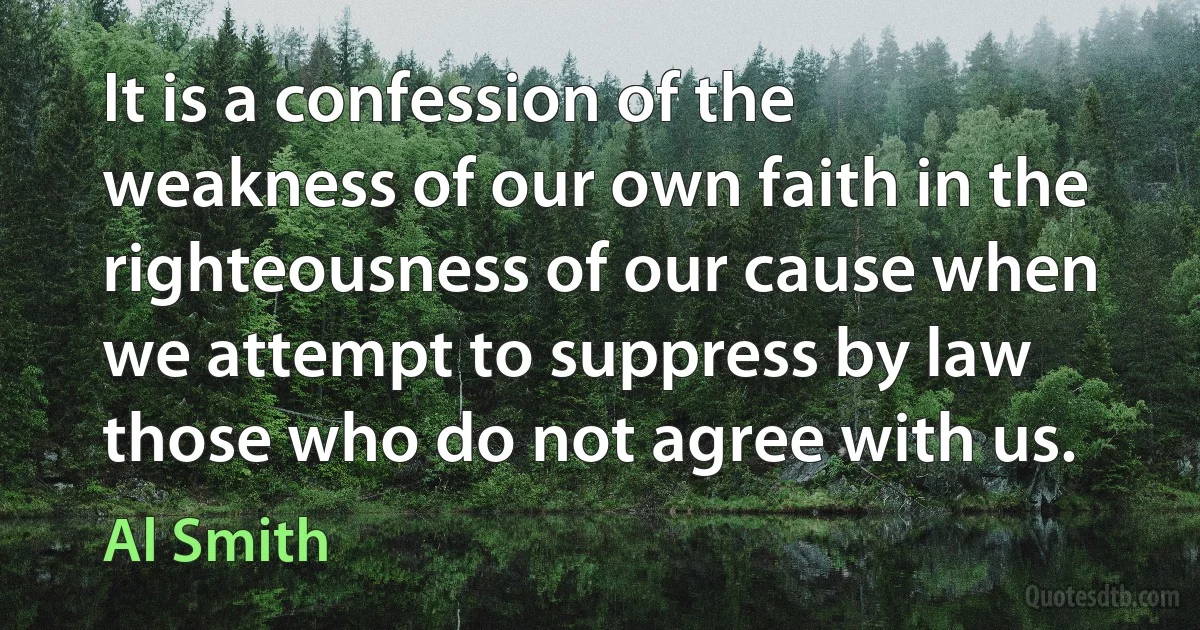 It is a confession of the weakness of our own faith in the righteousness of our cause when we attempt to suppress by law those who do not agree with us. (Al Smith)