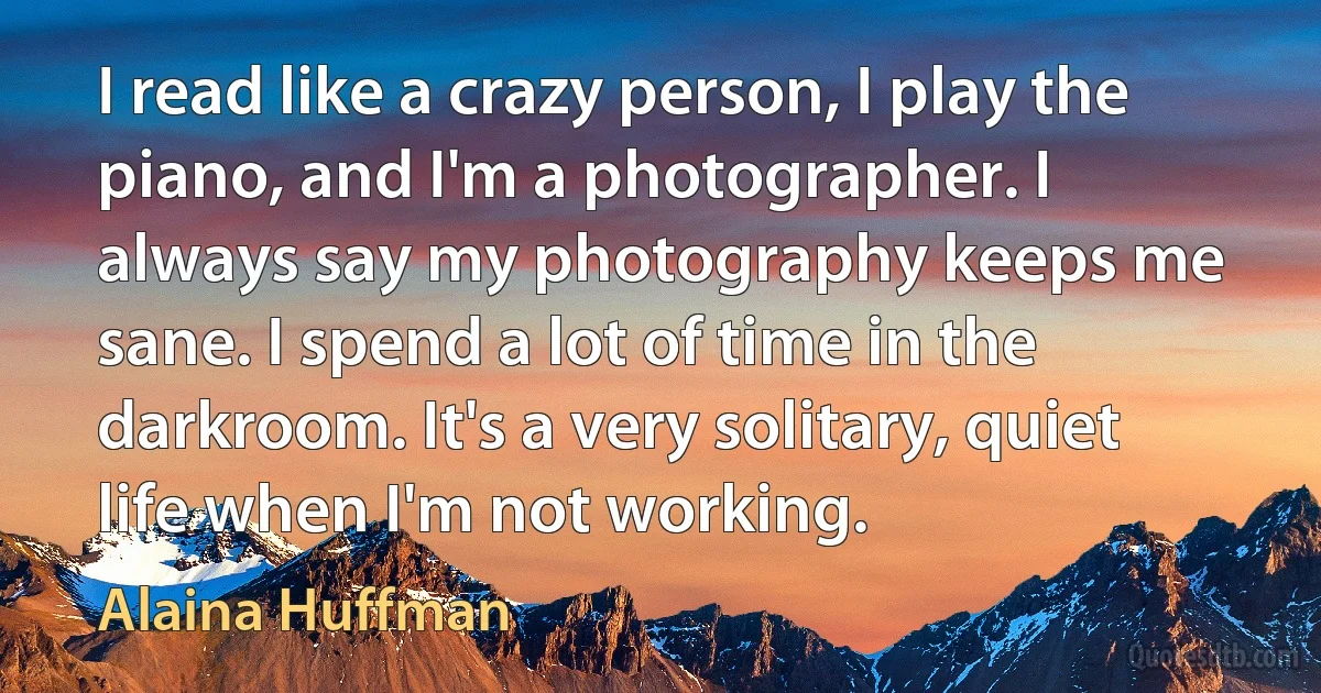 I read like a crazy person, I play the piano, and I'm a photographer. I always say my photography keeps me sane. I spend a lot of time in the darkroom. It's a very solitary, quiet life when I'm not working. (Alaina Huffman)