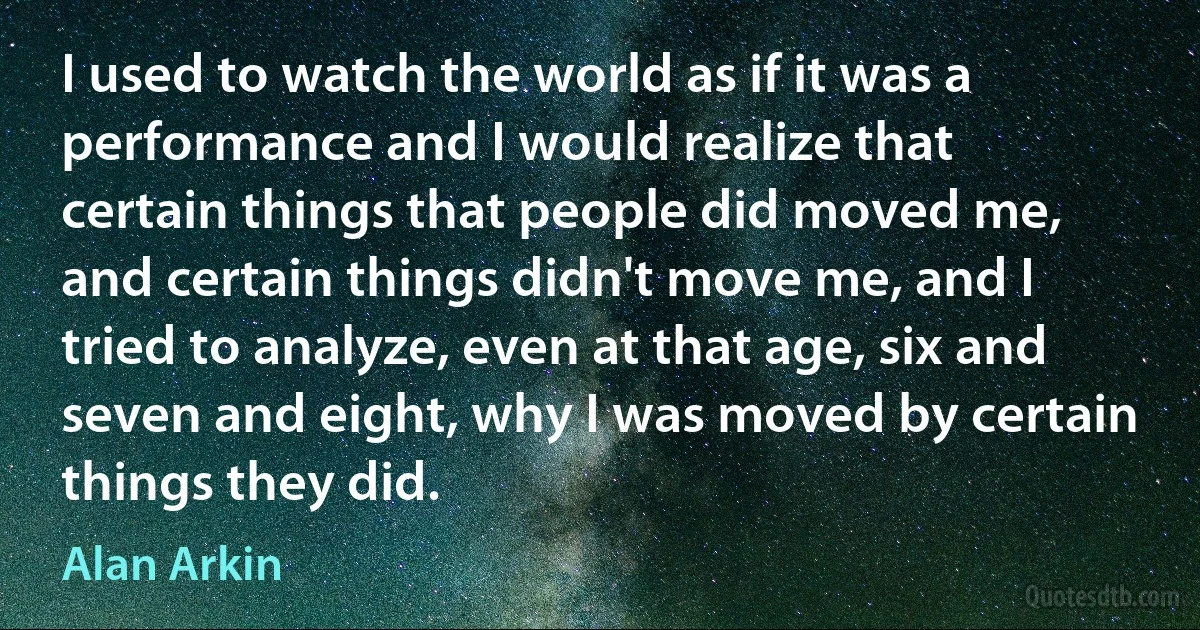 I used to watch the world as if it was a performance and I would realize that certain things that people did moved me, and certain things didn't move me, and I tried to analyze, even at that age, six and seven and eight, why I was moved by certain things they did. (Alan Arkin)