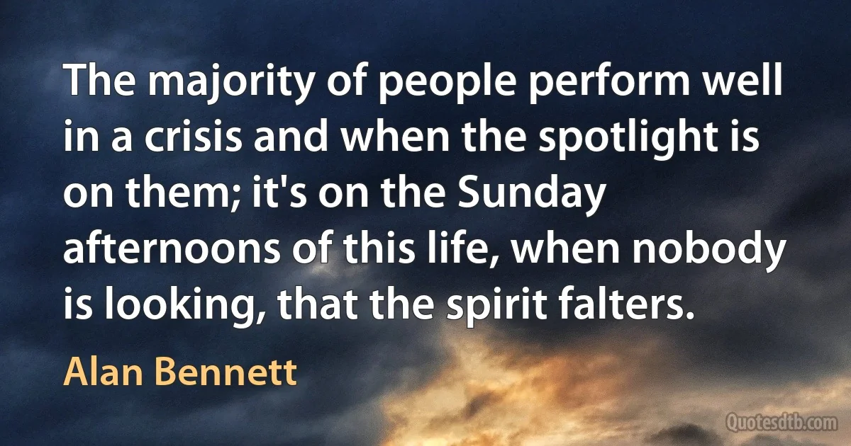 The majority of people perform well in a crisis and when the spotlight is on them; it's on the Sunday afternoons of this life, when nobody is looking, that the spirit falters. (Alan Bennett)