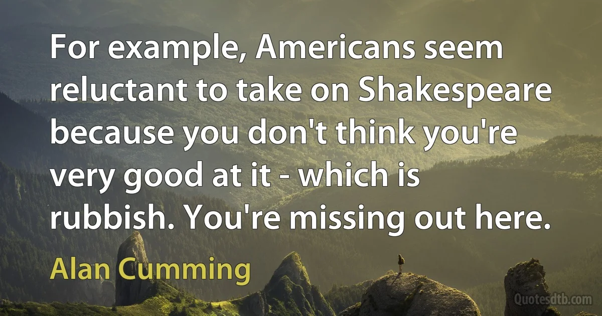 For example, Americans seem reluctant to take on Shakespeare because you don't think you're very good at it - which is rubbish. You're missing out here. (Alan Cumming)