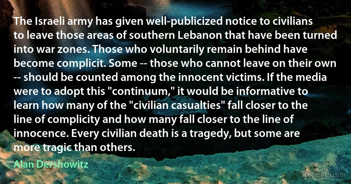 The Israeli army has given well-publicized notice to civilians to leave those areas of southern Lebanon that have been turned into war zones. Those who voluntarily remain behind have become complicit. Some -- those who cannot leave on their own -- should be counted among the innocent victims. If the media were to adopt this "continuum," it would be informative to learn how many of the "civilian casualties" fall closer to the line of complicity and how many fall closer to the line of innocence. Every civilian death is a tragedy, but some are more tragic than others. (Alan Dershowitz)