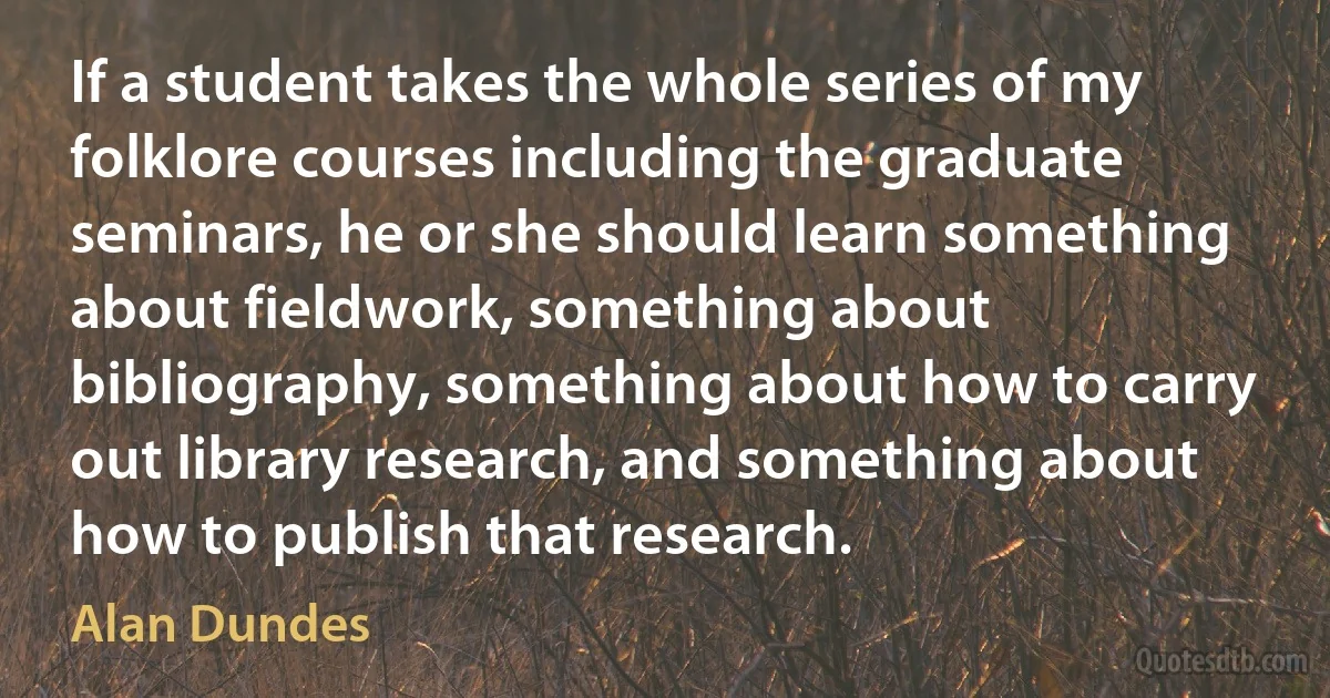 If a student takes the whole series of my folklore courses including the graduate seminars, he or she should learn something about fieldwork, something about bibliography, something about how to carry out library research, and something about how to publish that research. (Alan Dundes)