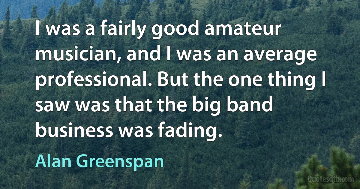 I was a fairly good amateur musician, and I was an average professional. But the one thing I saw was that the big band business was fading. (Alan Greenspan)