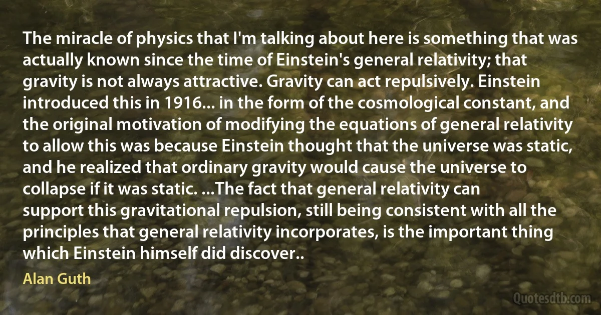 The miracle of physics that I'm talking about here is something that was actually known since the time of Einstein's general relativity; that gravity is not always attractive. Gravity can act repulsively. Einstein introduced this in 1916... in the form of the cosmological constant, and the original motivation of modifying the equations of general relativity to allow this was because Einstein thought that the universe was static, and he realized that ordinary gravity would cause the universe to collapse if it was static. ...The fact that general relativity can support this gravitational repulsion, still being consistent with all the principles that general relativity incorporates, is the important thing which Einstein himself did discover.. (Alan Guth)