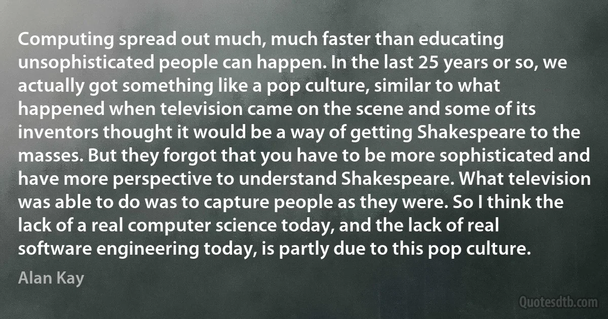 Computing spread out much, much faster than educating unsophisticated people can happen. In the last 25 years or so, we actually got something like a pop culture, similar to what happened when television came on the scene and some of its inventors thought it would be a way of getting Shakespeare to the masses. But they forgot that you have to be more sophisticated and have more perspective to understand Shakespeare. What television was able to do was to capture people as they were. So I think the lack of a real computer science today, and the lack of real software engineering today, is partly due to this pop culture. (Alan Kay)