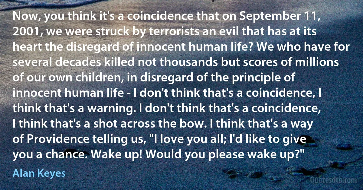 Now, you think it's a coincidence that on September 11, 2001, we were struck by terrorists an evil that has at its heart the disregard of innocent human life? We who have for several decades killed not thousands but scores of millions of our own children, in disregard of the principle of innocent human life - I don't think that's a coincidence, I think that's a warning. I don't think that's a coincidence, I think that's a shot across the bow. I think that's a way of Providence telling us, "I love you all; I'd like to give you a chance. Wake up! Would you please wake up?" (Alan Keyes)