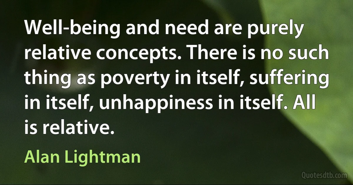 Well-being and need are purely relative concepts. There is no such thing as poverty in itself, suffering in itself, unhappiness in itself. All is relative. (Alan Lightman)