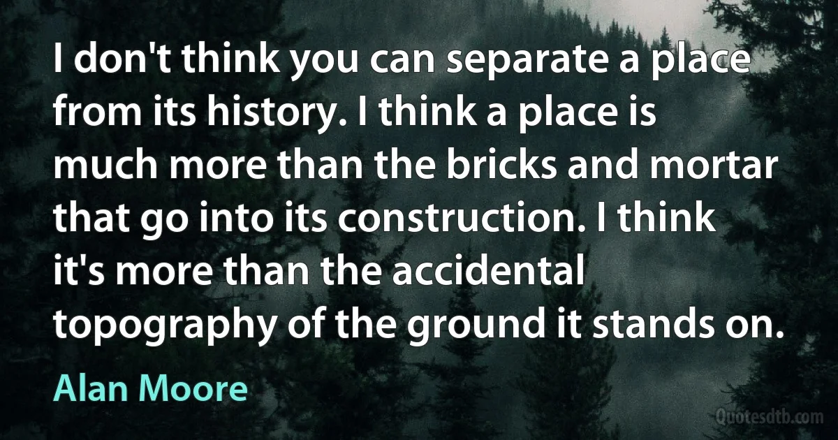 I don't think you can separate a place from its history. I think a place is much more than the bricks and mortar that go into its construction. I think it's more than the accidental topography of the ground it stands on. (Alan Moore)