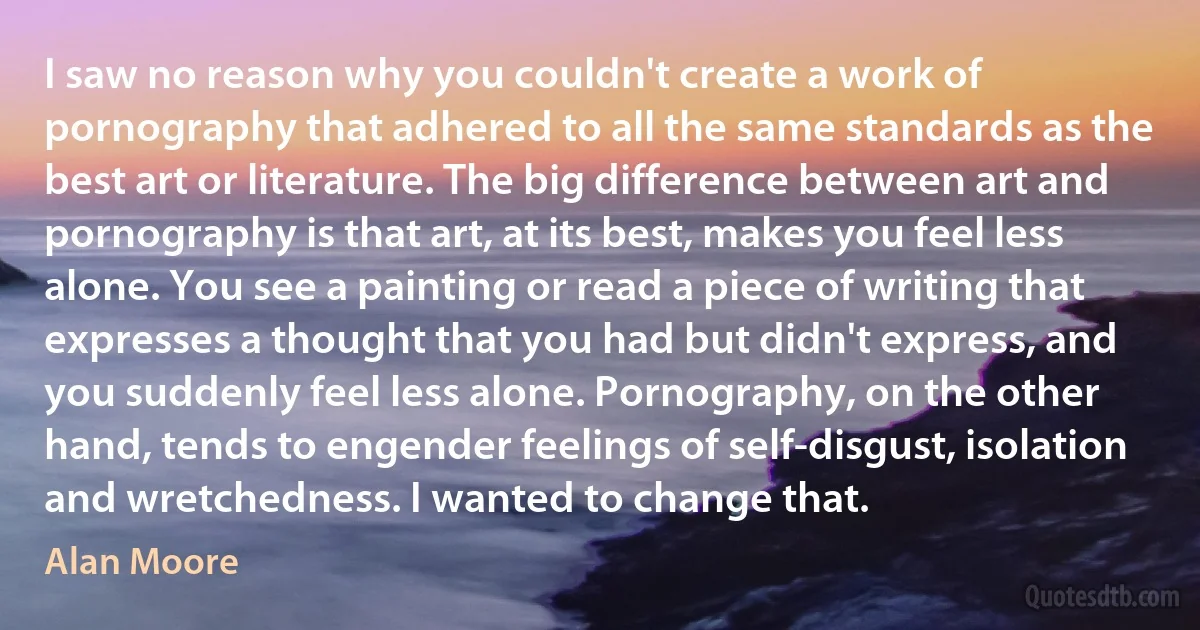 I saw no reason why you couldn't create a work of pornography that adhered to all the same standards as the best art or literature. The big difference between art and pornography is that art, at its best, makes you feel less alone. You see a painting or read a piece of writing that expresses a thought that you had but didn't express, and you suddenly feel less alone. Pornography, on the other hand, tends to engender feelings of self-disgust, isolation and wretchedness. I wanted to change that. (Alan Moore)