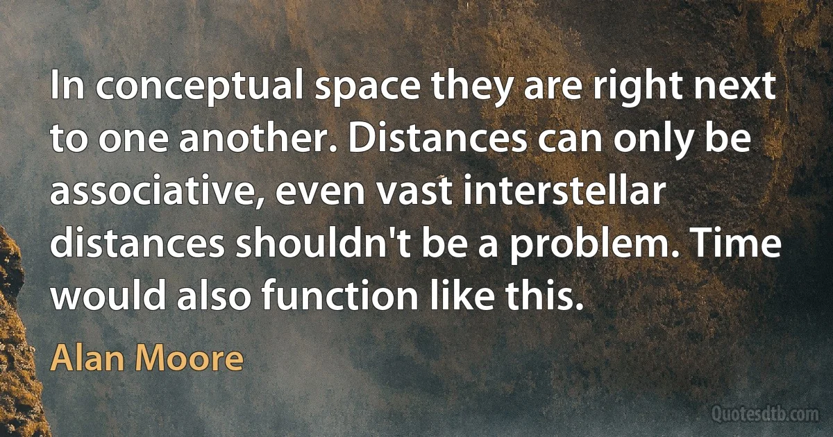 In conceptual space they are right next to one another. Distances can only be associative, even vast interstellar distances shouldn't be a problem. Time would also function like this. (Alan Moore)