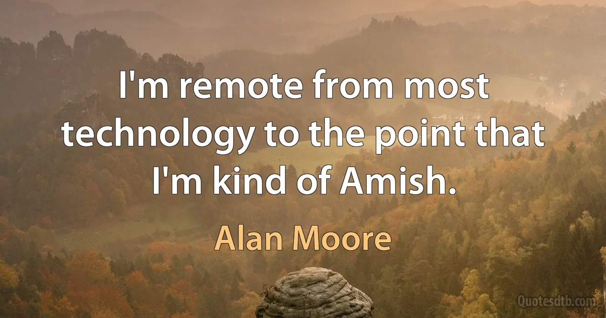 I'm remote from most technology to the point that I'm kind of Amish. (Alan Moore)