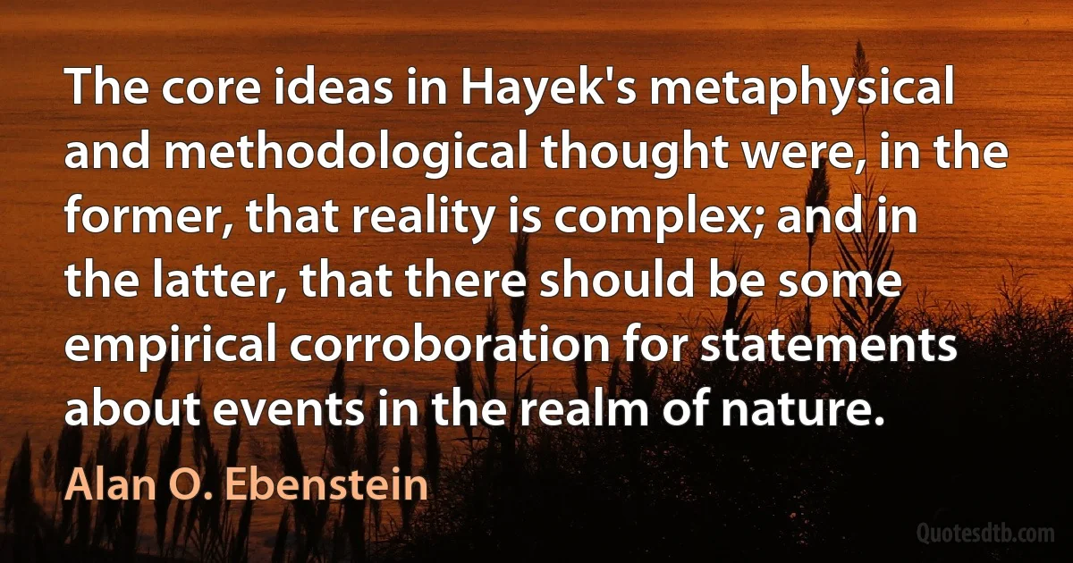 The core ideas in Hayek's metaphysical and methodological thought were, in the former, that reality is complex; and in the latter, that there should be some empirical corroboration for statements about events in the realm of nature. (Alan O. Ebenstein)