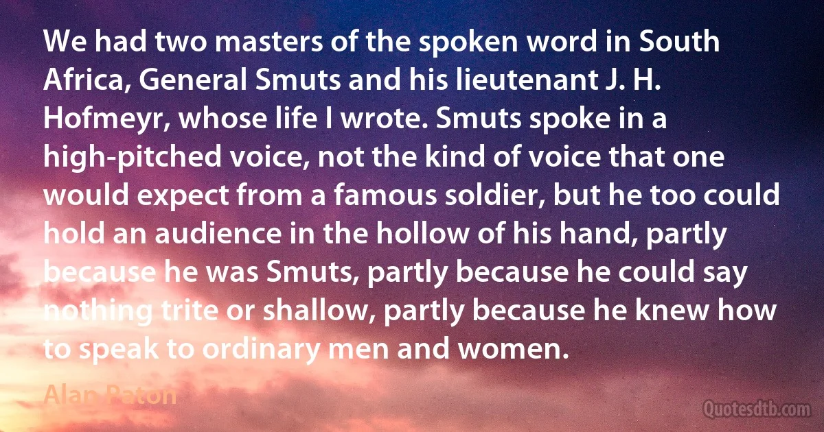 We had two masters of the spoken word in South Africa, General Smuts and his lieutenant J. H. Hofmeyr, whose life I wrote. Smuts spoke in a high-pitched voice, not the kind of voice that one would expect from a famous soldier, but he too could hold an audience in the hollow of his hand, partly because he was Smuts, partly because he could say nothing trite or shallow, partly because he knew how to speak to ordinary men and women. (Alan Paton)