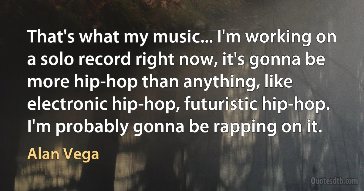 That's what my music... I'm working on a solo record right now, it's gonna be more hip-hop than anything, like electronic hip-hop, futuristic hip-hop. I'm probably gonna be rapping on it. (Alan Vega)