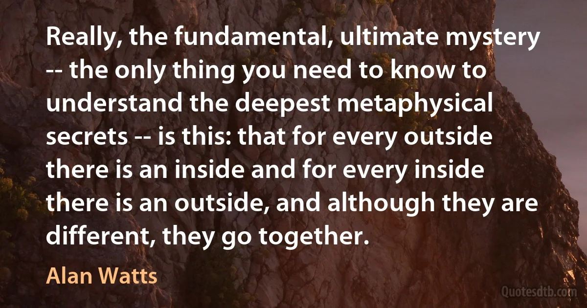 Really, the fundamental, ultimate mystery -- the only thing you need to know to understand the deepest metaphysical secrets -- is this: that for every outside there is an inside and for every inside there is an outside, and although they are different, they go together. (Alan Watts)