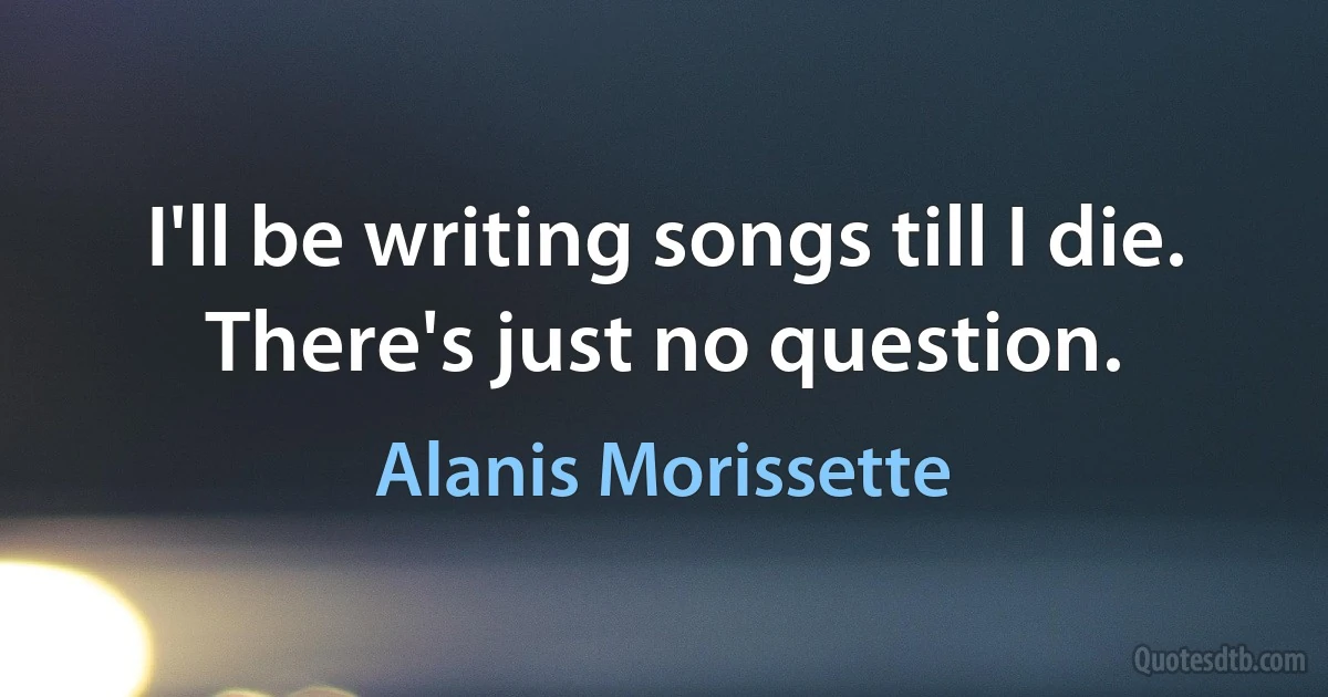 I'll be writing songs till I die. There's just no question. (Alanis Morissette)