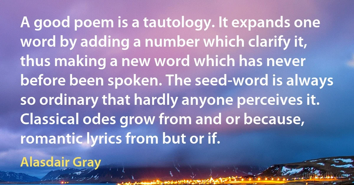 A good poem is a tautology. It expands one word by adding a number which clarify it, thus making a new word which has never before been spoken. The seed-word is always so ordinary that hardly anyone perceives it. Classical odes grow from and or because, romantic lyrics from but or if. (Alasdair Gray)