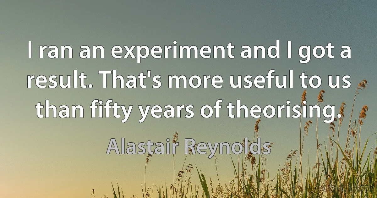 I ran an experiment and I got a result. That's more useful to us than fifty years of theorising. (Alastair Reynolds)