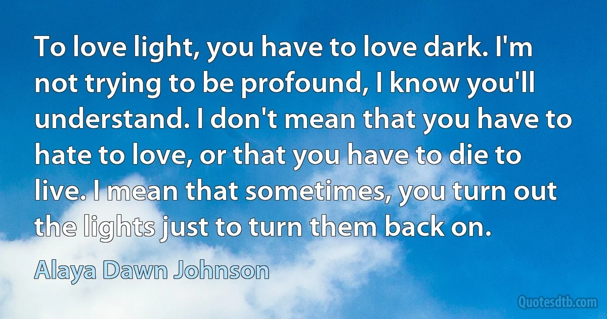 To love light, you have to love dark. I'm not trying to be profound, I know you'll understand. I don't mean that you have to hate to love, or that you have to die to live. I mean that sometimes, you turn out the lights just to turn them back on. (Alaya Dawn Johnson)