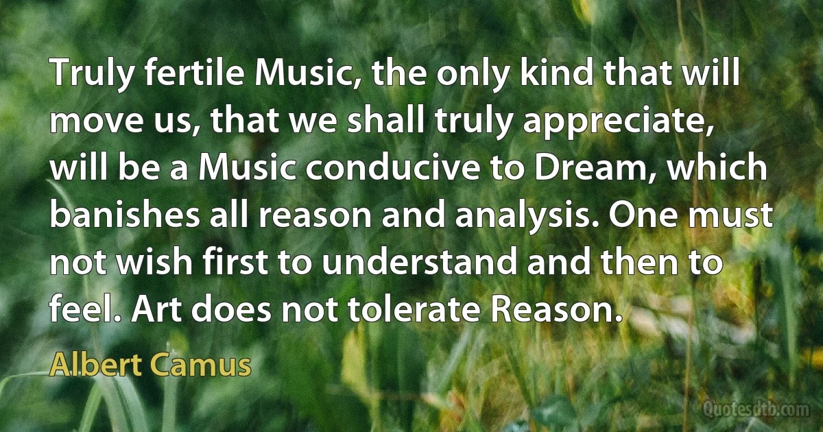 Truly fertile Music, the only kind that will move us, that we shall truly appreciate, will be a Music conducive to Dream, which banishes all reason and analysis. One must not wish first to understand and then to feel. Art does not tolerate Reason. (Albert Camus)