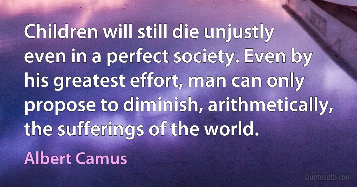 Children will still die unjustly even in a perfect society. Even by his greatest effort, man can only propose to diminish, arithmetically, the sufferings of the world. (Albert Camus)