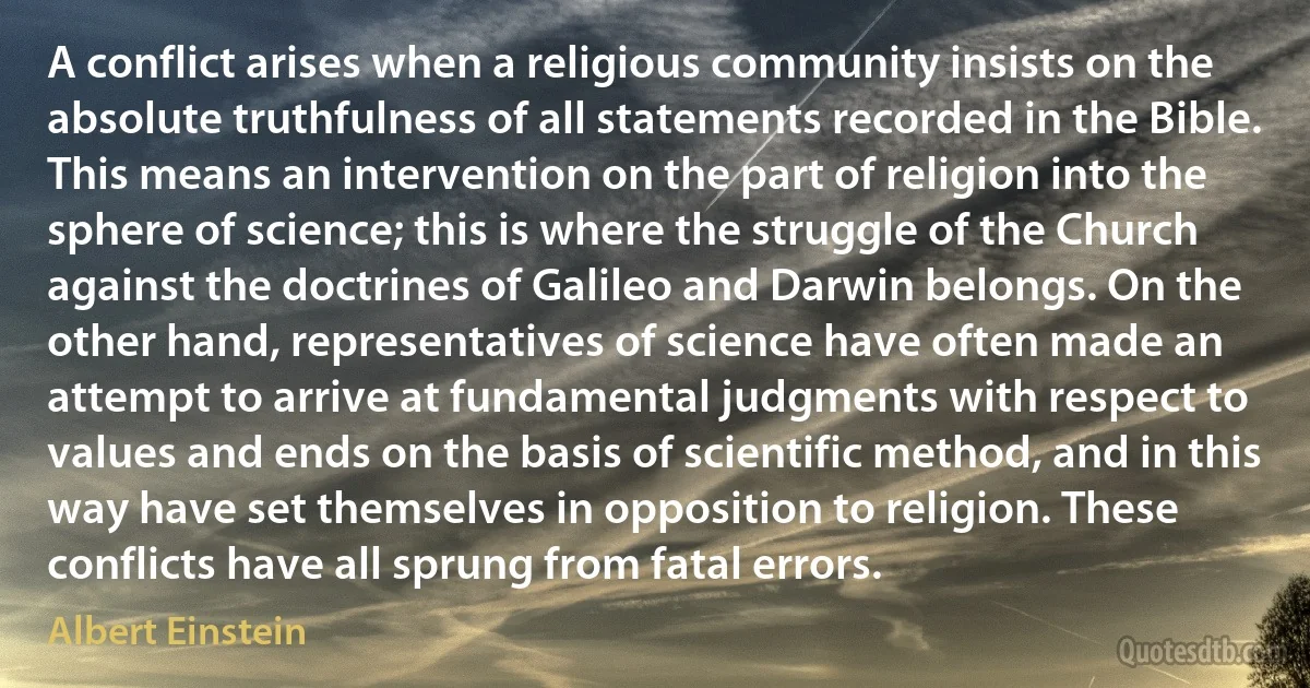 A conflict arises when a religious community insists on the absolute truthfulness of all statements recorded in the Bible. This means an intervention on the part of religion into the sphere of science; this is where the struggle of the Church against the doctrines of Galileo and Darwin belongs. On the other hand, representatives of science have often made an attempt to arrive at fundamental judgments with respect to values and ends on the basis of scientific method, and in this way have set themselves in opposition to religion. These conflicts have all sprung from fatal errors. (Albert Einstein)