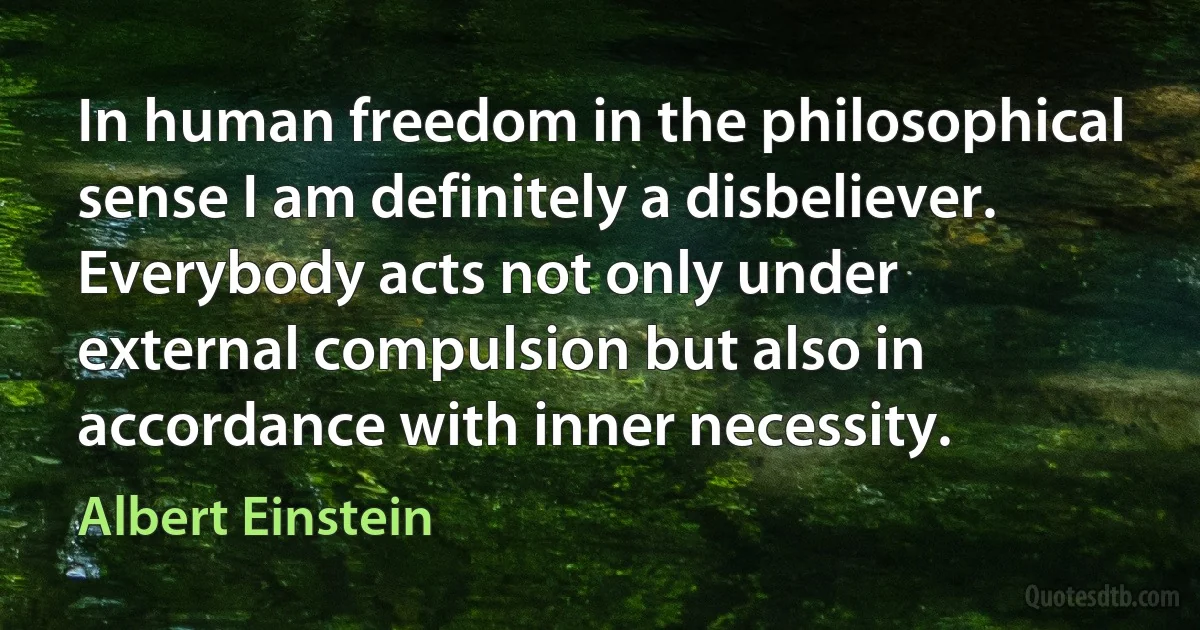 In human freedom in the philosophical sense I am definitely a disbeliever. Everybody acts not only under external compulsion but also in accordance with inner necessity. (Albert Einstein)