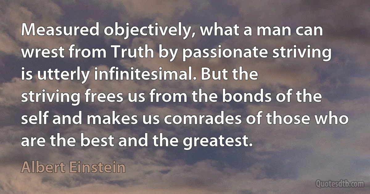 Measured objectively, what a man can wrest from Truth by passionate striving is utterly infinitesimal. But the striving frees us from the bonds of the self and makes us comrades of those who are the best and the greatest. (Albert Einstein)