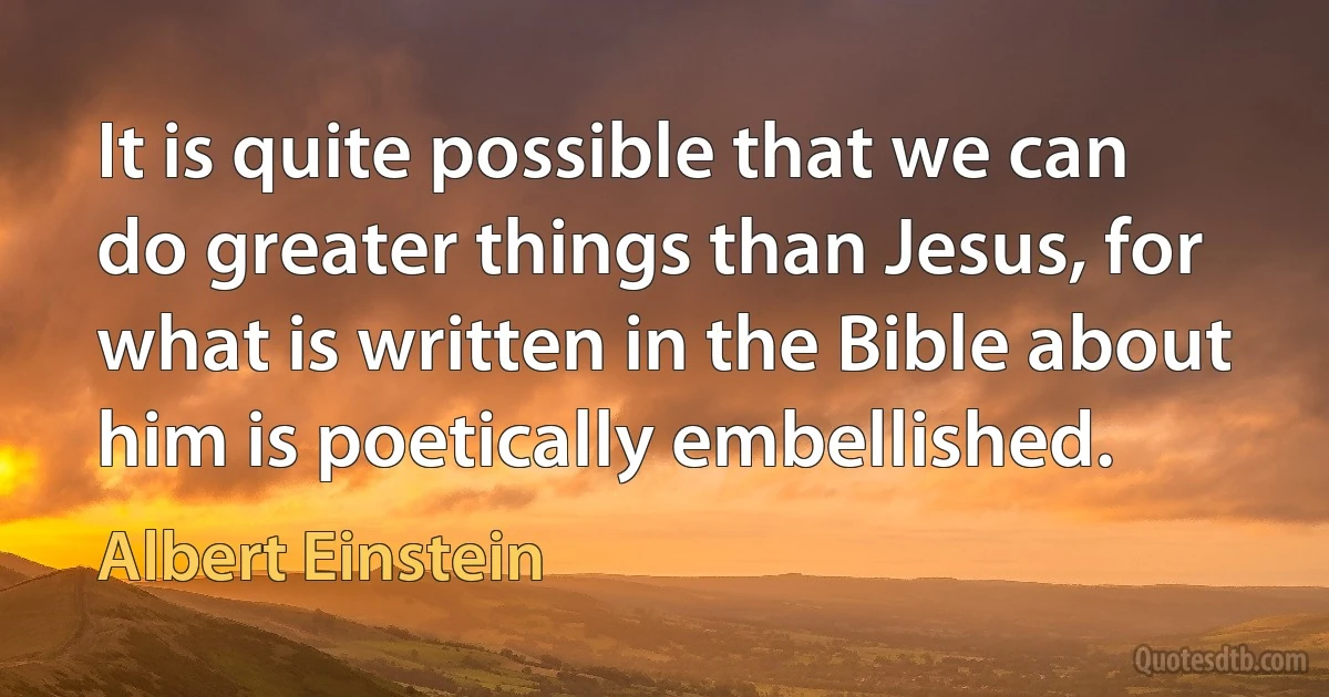 It is quite possible that we can do greater things than Jesus, for what is written in the Bible about him is poetically embellished. (Albert Einstein)