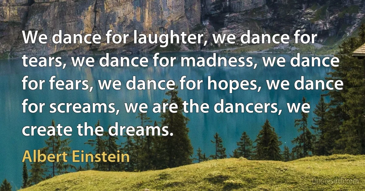 We dance for laughter, we dance for tears, we dance for madness, we dance for fears, we dance for hopes, we dance for screams, we are the dancers, we create the dreams. (Albert Einstein)