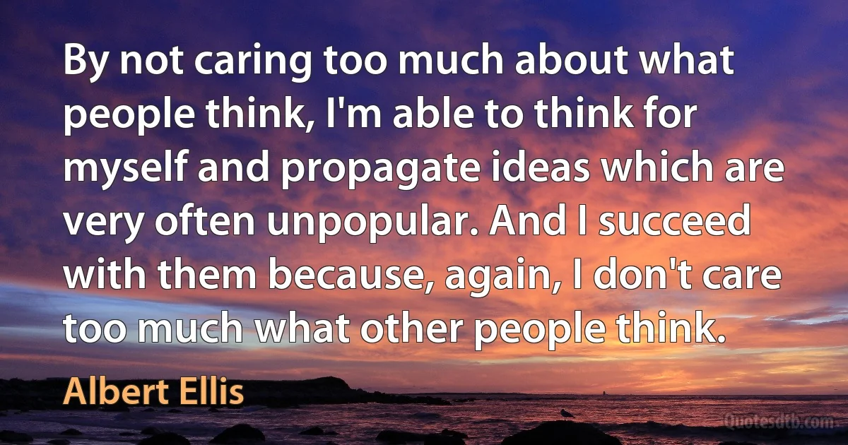 By not caring too much about what people think, I'm able to think for myself and propagate ideas which are very often unpopular. And I succeed with them because, again, I don't care too much what other people think. (Albert Ellis)