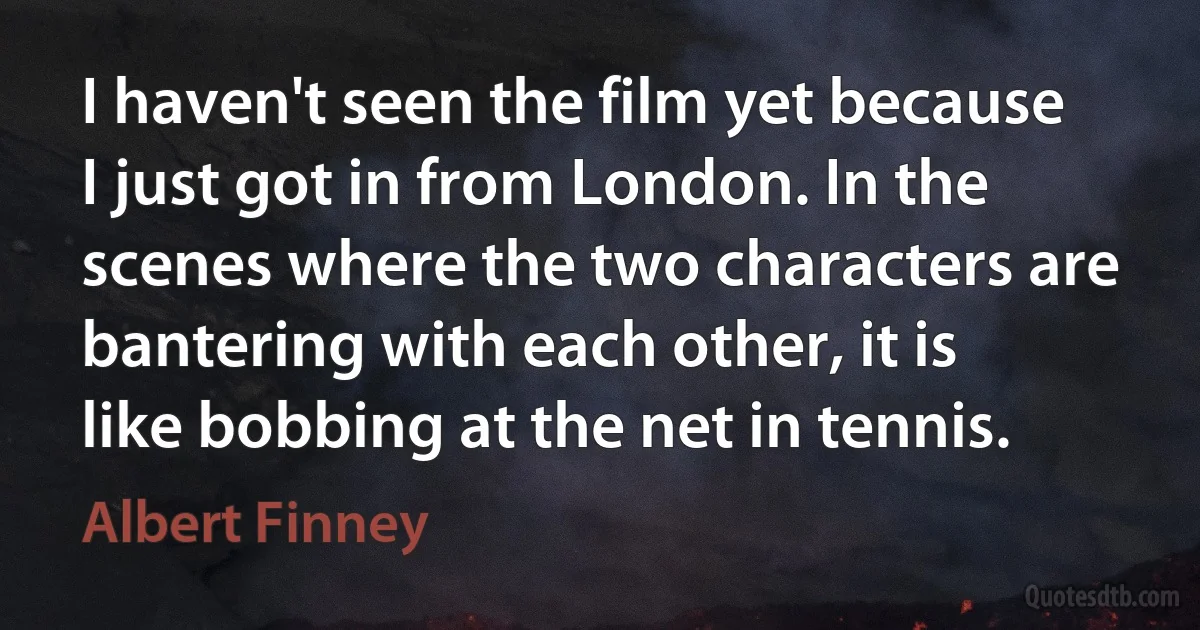 I haven't seen the film yet because I just got in from London. In the scenes where the two characters are bantering with each other, it is like bobbing at the net in tennis. (Albert Finney)