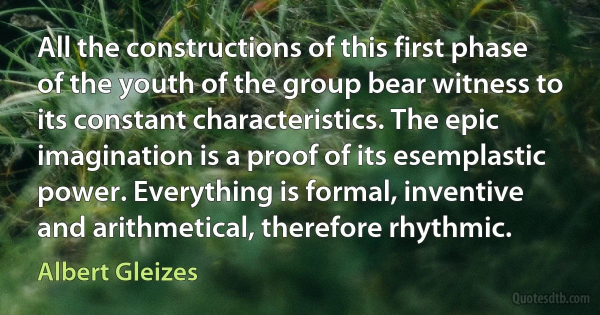 All the constructions of this first phase of the youth of the group bear witness to its constant characteristics. The epic imagination is a proof of its esemplastic power. Everything is formal, inventive and arithmetical, therefore rhythmic. (Albert Gleizes)