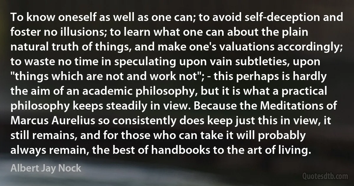 To know oneself as well as one can; to avoid self-deception and foster no illusions; to learn what one can about the plain natural truth of things, and make one's valuations accordingly; to waste no time in speculating upon vain subtleties, upon "things which are not and work not"; - this perhaps is hardly the aim of an academic philosophy, but it is what a practical philosophy keeps steadily in view. Because the Meditations of Marcus Aurelius so consistently does keep just this in view, it still remains, and for those who can take it will probably always remain, the best of handbooks to the art of living. (Albert Jay Nock)