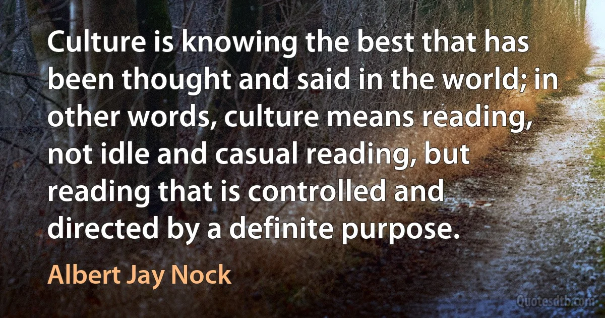 Culture is knowing the best that has been thought and said in the world; in other words, culture means reading, not idle and casual reading, but reading that is controlled and directed by a definite purpose. (Albert Jay Nock)