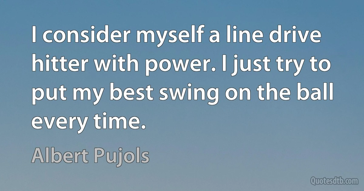 I consider myself a line drive hitter with power. I just try to put my best swing on the ball every time. (Albert Pujols)