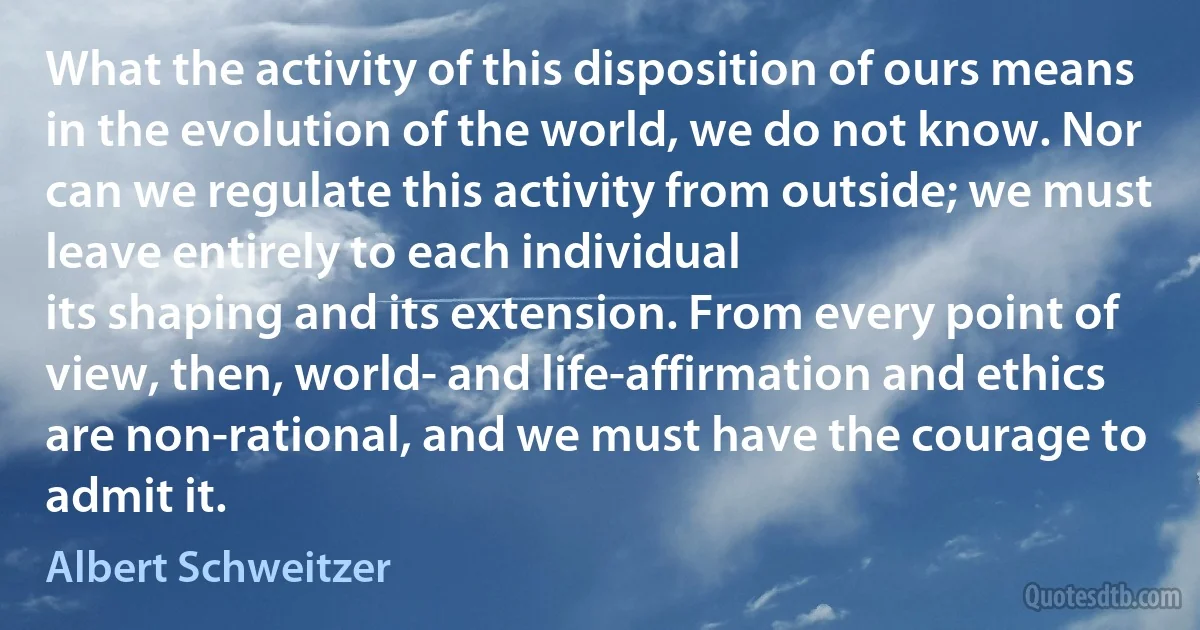 What the activity of this disposition of ours means in the evolution of the world, we do not know. Nor can we regulate this activity from outside; we must leave entirely to each individual
its shaping and its extension. From every point of view, then, world- and life-affirmation and ethics are non-rational, and we must have the courage to admit it. (Albert Schweitzer)