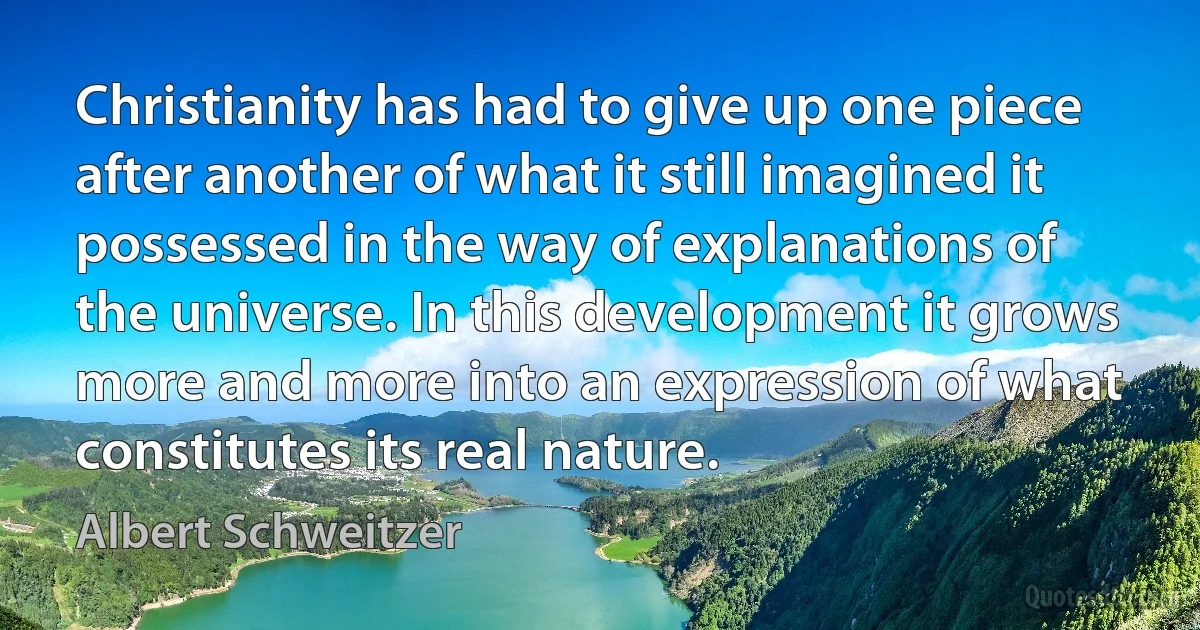 Christianity has had to give up one piece after another of what it still imagined it possessed in the way of explanations of the universe. In this development it grows more and more into an expression of what constitutes its real nature. (Albert Schweitzer)