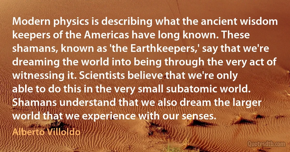 Modern physics is describing what the ancient wisdom keepers of the Americas have long known. These shamans, known as 'the Earthkeepers,' say that we're dreaming the world into being through the very act of witnessing it. Scientists believe that we're only able to do this in the very small subatomic world. Shamans understand that we also dream the larger world that we experience with our senses. (Alberto Villoldo)