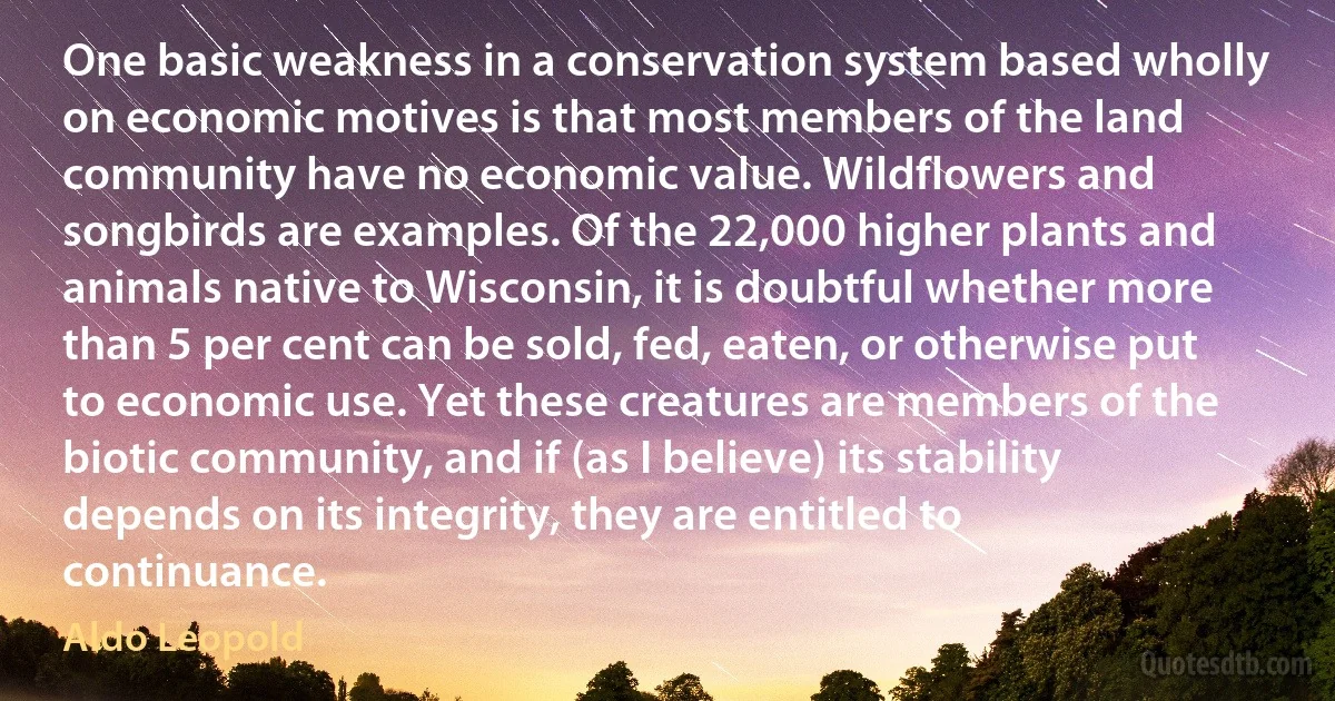 One basic weakness in a conservation system based wholly on economic motives is that most members of the land community have no economic value. Wildflowers and songbirds are examples. Of the 22,000 higher plants and animals native to Wisconsin, it is doubtful whether more than 5 per cent can be sold, fed, eaten, or otherwise put to economic use. Yet these creatures are members of the biotic community, and if (as I believe) its stability depends on its integrity, they are entitled to continuance. (Aldo Leopold)