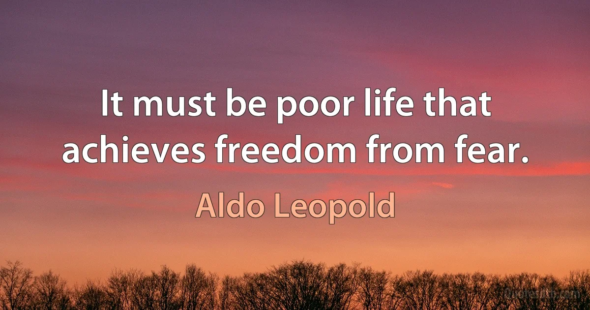 It must be poor life that achieves freedom from fear. (Aldo Leopold)