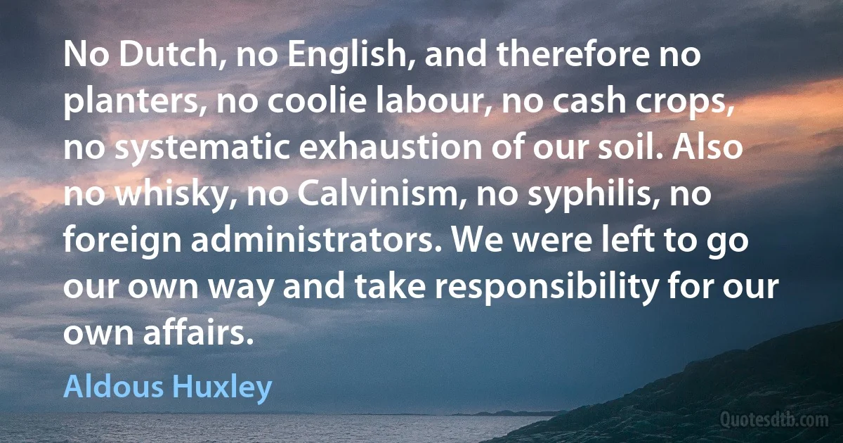 No Dutch, no English, and therefore no planters, no coolie labour, no cash crops, no systematic exhaustion of our soil. Also no whisky, no Calvinism, no syphilis, no foreign administrators. We were left to go our own way and take responsibility for our own affairs. (Aldous Huxley)