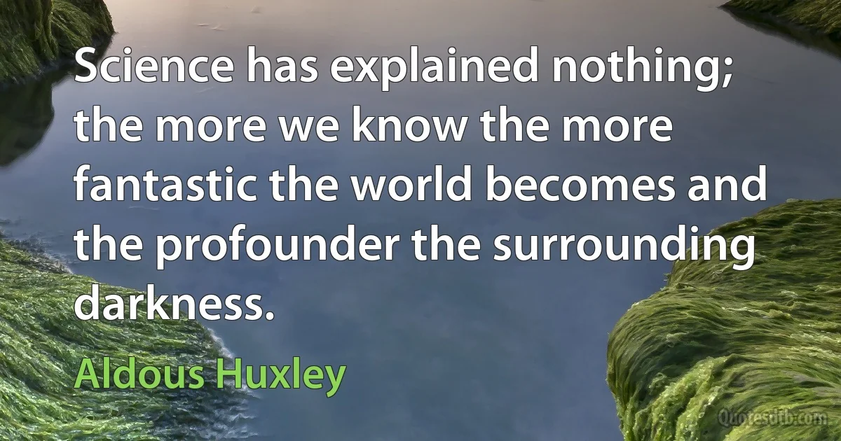 Science has explained nothing; the more we know the more fantastic the world becomes and the profounder the surrounding darkness. (Aldous Huxley)