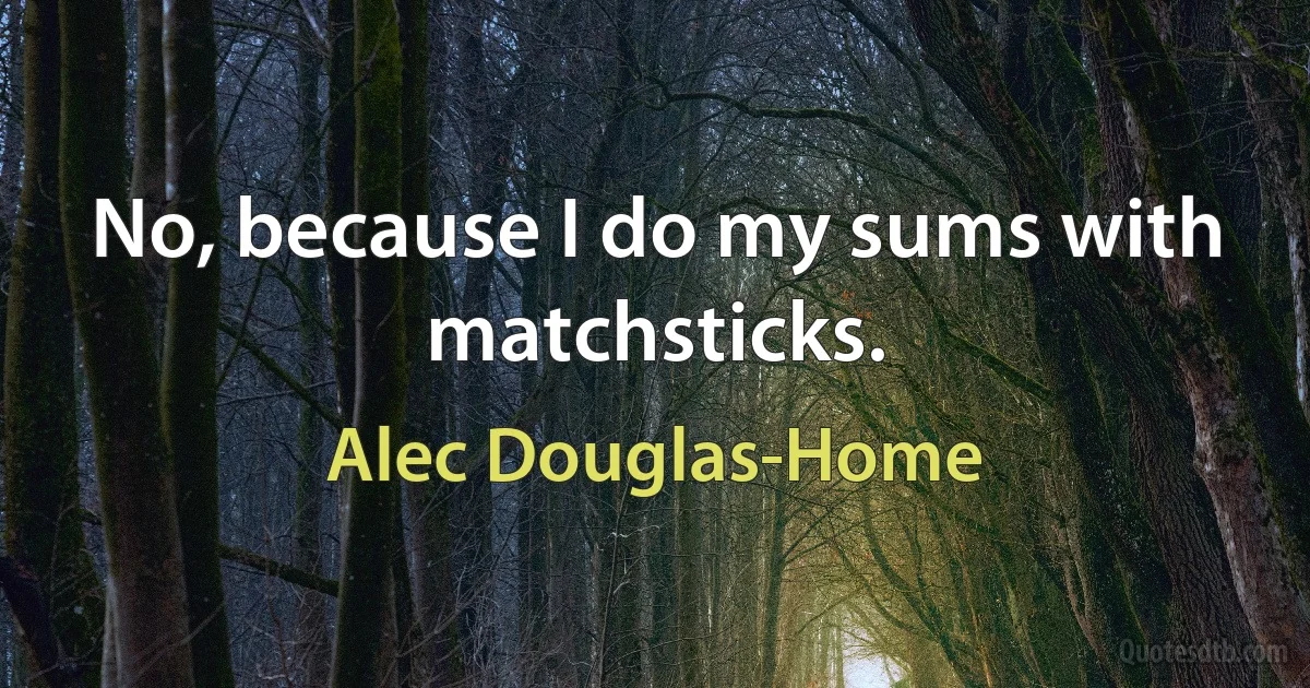 No, because I do my sums with matchsticks. (Alec Douglas-Home)