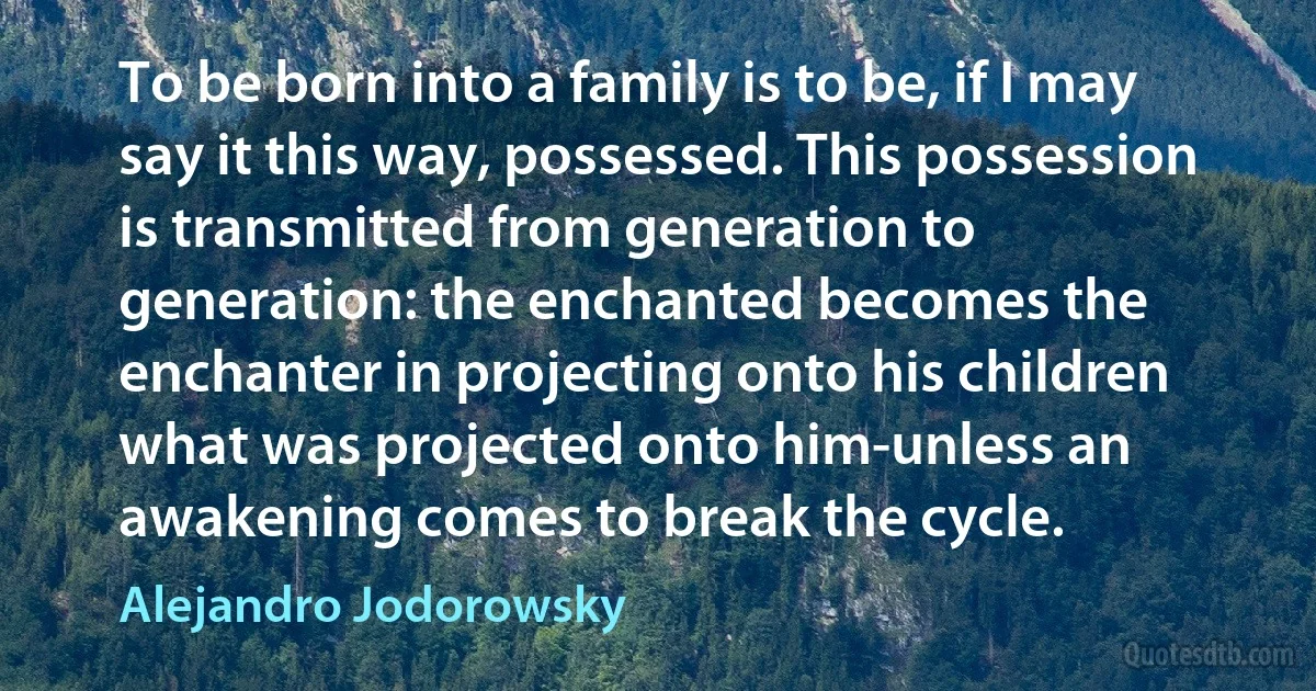 To be born into a family is to be, if I may say it this way, possessed. This possession is transmitted from generation to generation: the enchanted becomes the enchanter in projecting onto his children what was projected onto him-unless an awakening comes to break the cycle. (Alejandro Jodorowsky)