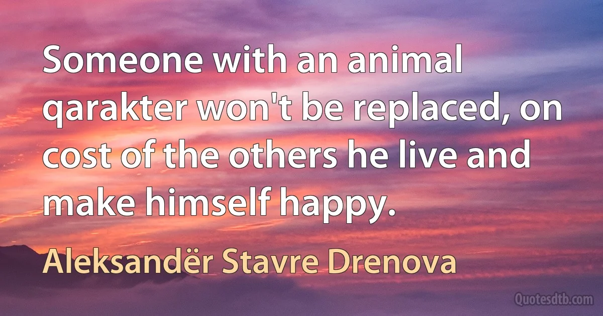 Someone with an animal qarakter won't be replaced, on cost of the others he live and make himself happy. (Aleksandër Stavre Drenova)