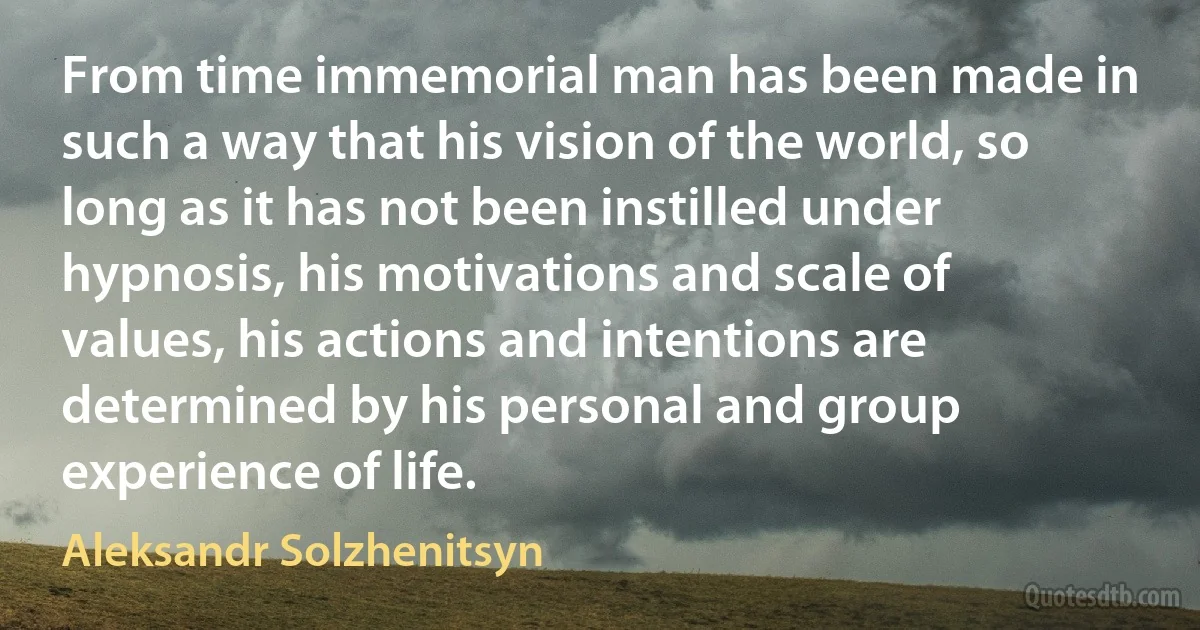 From time immemorial man has been made in such a way that his vision of the world, so long as it has not been instilled under hypnosis, his motivations and scale of values, his actions and intentions are determined by his personal and group experience of life. (Aleksandr Solzhenitsyn)