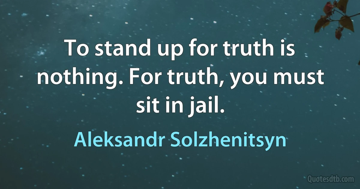 To stand up for truth is nothing. For truth, you must sit in jail. (Aleksandr Solzhenitsyn)