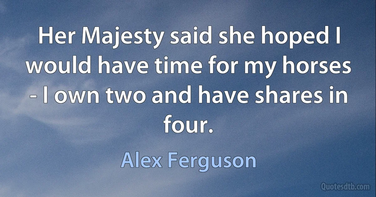 Her Majesty said she hoped I would have time for my horses - I own two and have shares in four. (Alex Ferguson)